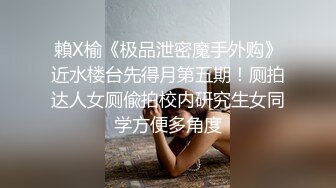 賴X榆《极品泄密魔手外购》近水楼台先得月第五期！厕拍达人女厕偸拍校内研究生女同学方便多角度