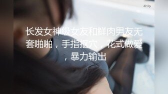 长发女神级女友和鲜肉男友无套啪啪，手指抠穴，花式做爱，暴力输出