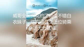 威哥全国探花约了颜值不错白衣妹子，洗完澡口交上位骑乘床边大力猛操