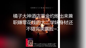 橘子大神酒店重金约炮出来兼职赚零花钱的大二学妹身材还不错完美露脸~1