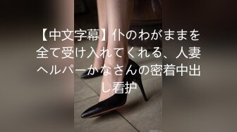 【中文字幕】仆のわがままを全て受け入れてくれる、人妻ヘルパーかなさんの密着中出し看护