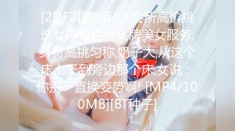 [2DF2]高档私人会所高价挑选女神级性感头牌美女服务,身材高挑匀称,奶子大,从这个床上干到旁边那个床,女说：你别一直换姿势啊! [MP4/100MB][BT种子]