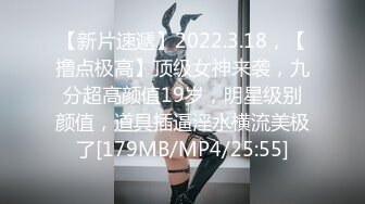 【新片速遞】2022.3.18，【撸点极高】顶级女神来袭，九分超高颜值19岁，明星级别颜值，道具插逼淫水横流美极了[179MB/MP4/25:55]