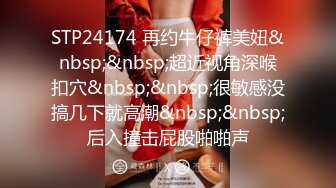 STP24174 再约牛仔裤美妞&nbsp;&nbsp;超近视角深喉扣穴&nbsp;&nbsp;很敏感没搞几下就高潮&nbsp;&nbsp;后入撞击屁股啪啪声