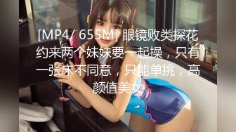 [MP4/ 655M] 眼镜败类探花约来两个妹妹要一起操，只有一张床不同意，只能单挑，高颜值美女