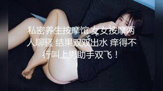 私密养生按摩馆 女女按摩两人聊骚 结果双双出水 痒得不行叫上男助手双飞！