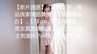 【新片速遞】沈阳萧亚轩，极品良家情侣黄播，【嘴馋怎么办】，175cm，D罩杯美乳，男友真是调教高手，无套干炮太刺激[639MB/MP4/01:28:15]