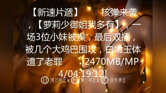 【新速片遞】⭐⭐⭐核弹来袭，【萝莉少御姐我多有】，一场3位小妹被操，最后双插，被几个大鸡巴围攻，白嫩玉体遭了老罪⭐⭐⭐[2470MB/MP4/04:19:12]