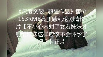 《尺度突破✅超强作品》售价153RMB高质感乱伦剧情长片【不小心内射了女友妹妹才射给妹妹这样应该不会怀孕了吧？】正片