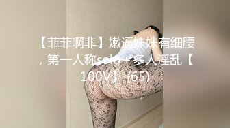 【菲菲啊非】嫩逼妹妹有细腰，第一人称solo＋多人淫乱【100V】 (65)