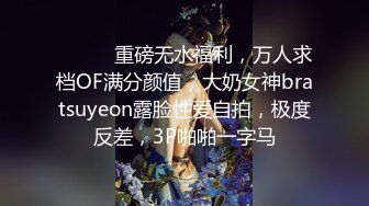 ⚫️⚫️重磅无水福利，万人求档OF满分颜值，大奶女神bratsuyeon露脸性爱自拍，极度反差，3P啪啪一字马