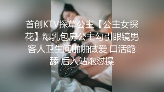 首创KTV探草公主【公主女探花】爆乳包房公主勾引眼镜男客人卫生间啪啪做爱 口活跪舔 后入站炮怼操