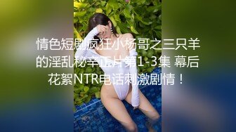 情色短剧疯狂小杨哥之三只羊的淫乱秘辛正片第1-3集 幕后花絮NTR电话刺激剧情！