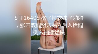 STP16405 格子衬衣妹子啪啪，张开双腿掰穴站立后入抬腿侧入抽插猛操