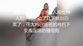 露脸小情侣私拍泄密人前女神 人后小狗，动了几下就出白浆了，在大鸡巴爸爸的鸡巴下变成淫荡的骚母狗