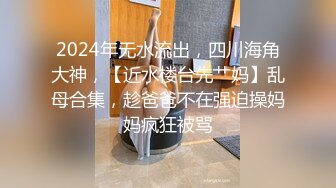 2024年无水流出，四川海角大神，【近水楼台先艹妈】乱母合集，趁爸爸不在强迫操妈妈疯狂被骂