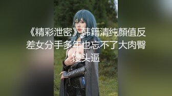 《精彩泄密》韩籍清纯顏值反差女分手多年也忘不了大肉臀馒头逼