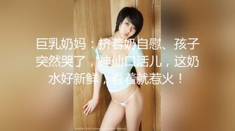 巨乳奶妈：挤着奶自慰、孩子突然哭了，神仙口活儿，这奶水好新鲜，看着就惹火！