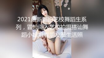 2021最新厕拍艺校舞蹈生系列，冒险闯入艺校拍摄搭讪舞蹈小姐姐看朋友圈生活照