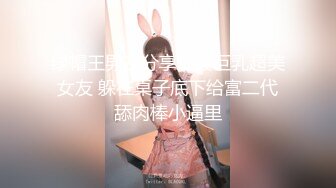 绿帽王男友分享细腰巨乳超美女友 躲在桌子底下给富二代舔肉棒小逼里