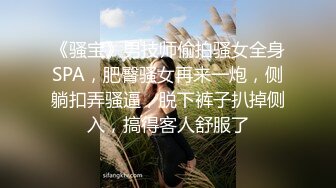 《骚宝》男技师偷拍骚女全身SPA，肥臀骚女再来一炮，侧躺扣弄骚逼，脱下裤子扒掉侧入，搞得客人舒服了