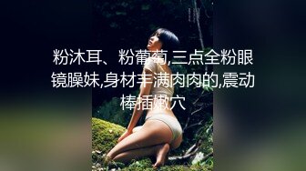 粉沐耳、粉葡萄,三点全粉眼镜臊妹,身材丰满肉肉的,震动棒插嫩穴