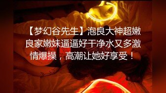 【梦幻谷先生】泡良大神超嫩良家嫩妹逼逼好干净水又多激情爆操，高潮让她好享受！