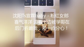 沈阳Ts宣霖baby - 粉红女郎  喜气洋洋 边看书边被学哥在后门折磨我，差一点分心！