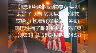 【新速片遞】 尤物美女 身材太好了 大乳房大屁股肉体软软给力 抱着好舒服沦陷冲动 鸡巴性福了啪啪抽插操穴好爽【水印】[1.58G/MP4/24:58]