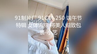 91制片厂 91CM-250 端午节特辑 女体肉粽 将美人细致包裹-小艺