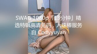 SWAG 1080p「13分钟」精选特辑高清无码，入珠棒服务自 Codyyuyan