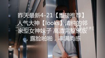 昨天最新4-21【重磅推荐】人气大神【looks】清纯的邻家型女神妹子 高清完整原版，露脸啪啪，丰满肉感