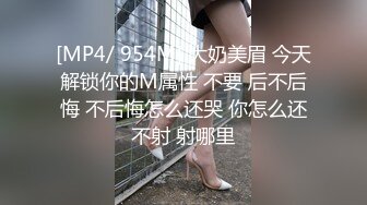 [MP4/ 954M] 大奶美眉 今天解锁你的M属性 不要 后不后悔 不后悔怎么还哭 你怎么还不射 射哪里