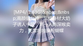 [MP4/ 1.63G]&nbsp;&nbsp;高颜值女神，车模身材大奶子诱人十足，第一人陈深喉卖力，无套啪啪操粉蝴蝶