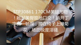 STP30861 170CM美腿尤物！翘起美臀跪地口交！扒开丁字裤一顿操，蹲在椅子上爆菊花，场面极度淫骚