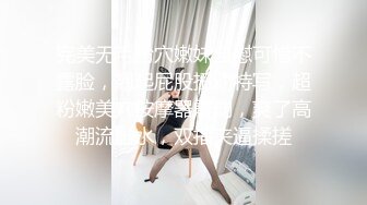 完美无毛粉穴嫩妹自慰可惜不露脸，翘起屁股扭动特写，超粉嫩美穴按摩器震动，爽了高潮流出水，双指夹逼揉搓