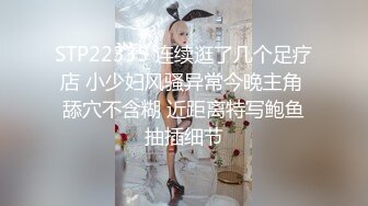 STP22335 连续逛了几个足疗店 小少妇风骚异常今晚主角 舔穴不含糊 近距离特写鲍鱼抽插细节