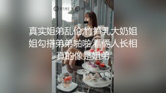 真实姐弟乱伦,竹笋乳大奶姐姐勾搭弟弟啪啪,看俩人长相真的像是姐弟