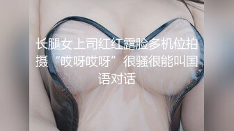 长腿女上司红红露脸多机位拍摄“哎呀哎呀”很骚很能叫国语对话