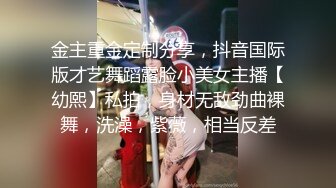 金主重金定制分享，抖音国际版才艺舞蹈露脸小美女主播【幼熙】私拍，身材无敌劲曲裸舞，洗澡，紫薇，相当反差