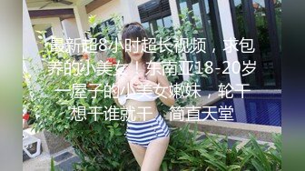 最新超8小时超长视频，求包养的小美女！东南亚18-20岁 一屋子的小美女嫩妹，轮干 想干谁就干，简直天堂