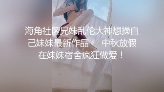 海角社区兄妹乱伦大神想操自己妹妹最新作品❤️中秋放假在妹妹宿舍疯狂做爱！