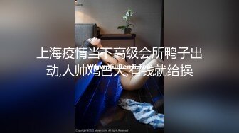 上海疫情当下高级会所鸭子出动,人帅鸡巴大,有钱就给操