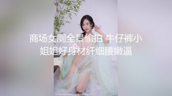 商场女厕全景偷拍 牛仔裤小姐姐好身材纤细腰嫩逼