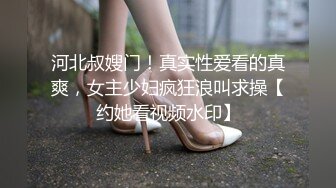 河北叔嫂门！真实性爱看的真爽，女主少妇疯狂浪叫求操【约她看视频水印】