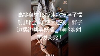 高挑身材TS饭冰冰被胖子操射,j8比胖子还大还硬，胖子边操边帮美妖撸，呻吟爽射 美得要死！