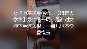 女神堕落了真痛心，【琪琪大学生】繁忙的一周，是谁对女神下手这么狠，一点儿也不怜香惜玉