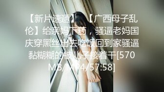 【新片速遞】✨【广西母子乱伦】给亲妈下药，骚逼老妈国庆穿黑丝出去吃饭回到家骚逼黏糊糊的被儿子接着干[570MB/MP4/57:58]