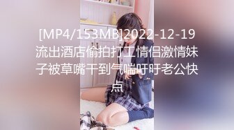 [MP4/153MB]2022-12-19流出酒店偷拍打工情侣激情妹子被草嘴干到气喘吁吁老公快点