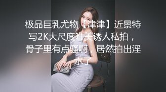 极品巨乳尤物【津津】近景特写2K大尺度唯美诱人私拍，骨子里有点骚啊，居然拍出淫水了